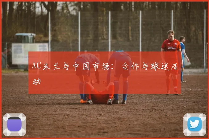 AC米兰与中国市场:合作与球迷活动