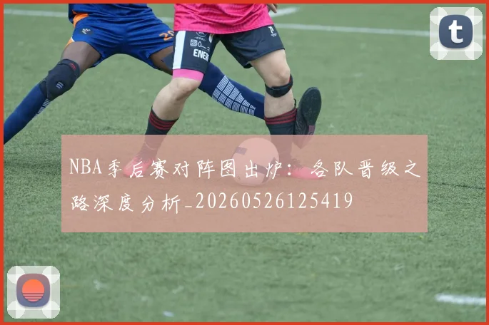 NBA季后赛对阵图出炉：各队晋级之路深度分析_20260526125419